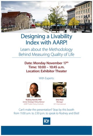 Designing a Livability
Index with AARP!
Learn about the Methodology
Behind Measuring Quality of Life
Can’t make the presentation? Stop by this booth
from 11:00 a.m. to 2:30 p.m. to speak to Rodney and Eliot!
With Experts:
Date: Monday November 17th
Time: 10:00 – 10:45 a.m.
Location: Exhibitor Theater
Rodney Harrell, PhD
Senior Strategic Policy Advisor
AARP Public Policy Institute
Eliot Rose
Manager
ICF International
CG PST 1014 0357
 
