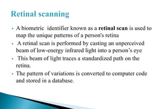  A biometric identifier known as a retinal scan is used to
map the unique patterns of a person's retina
 A retinal scan is performed by casting an unperceived
beam of low-energy infrared light into a person’s eye
 This beam of light traces a standardized path on the
retina.
 The pattern of variations is converted to computer code
and stored in a database.
 