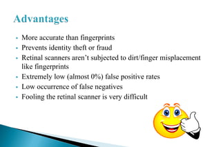  More accurate than fingerprints
 Prevents identity theft or fraud
 Retinal scanners aren’t subjected to dirt/finger misplacement
like fingerprints
 Extremely low (almost 0%) false positive rates
 Low occurrence of false negatives
 Fooling the retinal scanner is very difficult
 