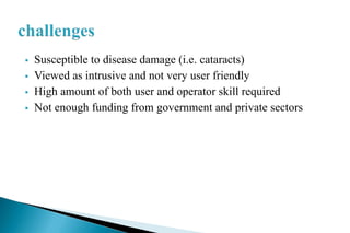  Susceptible to disease damage (i.e. cataracts)
 Viewed as intrusive and not very user friendly
 High amount of both user and operator skill required
 Not enough funding from government and private sectors
 