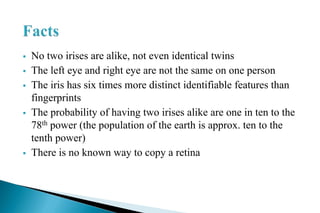  No two irises are alike, not even identical twins
 The left eye and right eye are not the same on one person
 The iris has six times more distinct identifiable features than
fingerprints
 The probability of having two irises alike are one in ten to the
78th power (the population of the earth is approx. ten to the
tenth power)
 There is no known way to copy a retina
 