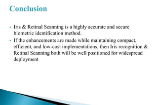  Iris & Retinal Scanning is a highly accurate and secure
biometric identification method.
 If the enhancements are made while maintaining compact,
efficient, and low-cost implementations, then Iris recognition &
Retinal Scanning both will be well positioned for widespread
deployment
 