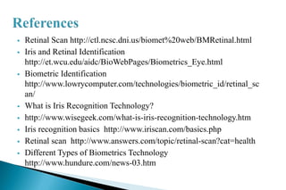 Retinal Scan http://ctl.ncsc.dni.us/biomet%20web/BMRetinal.html
 Iris and Retinal Identification
http://et.wcu.edu/aidc/BioWebPages/Biometrics_Eye.html
 Biometric Identification
http://www.lowrycomputer.com/technologies/biometric_id/retinal_sc
an/
 What is Iris Recognition Technology?
 http://www.wisegeek.com/what-is-iris-recognition-technology.htm
 Iris recognition basics http://www.iriscan.com/basics.php
 Retinal scan http://www.answers.com/topic/retinal-scan?cat=health
 Different Types of Biometrics Technology
http://www.hundure.com/news-03.htm
 