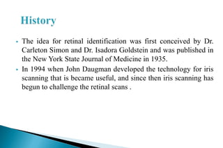 The idea for retinal identification was first conceived by Dr.
Carleton Simon and Dr. Isadora Goldstein and was published in
the New York State Journal of Medicine in 1935.
 In 1994 when John Daugman developed the technology for iris
scanning that is became useful, and since then iris scanning has
begun to challenge the retinal scans .
 