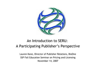 An Introduction to SERU:
A Participating Publisher’s Perspective

  Lauren Kane, Director of Publisher Relations, BioOne
   SSP Fall Education Seminar on Pricing and Licensing
                   November 14, 2007
 