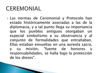  Las normas de Ceremonial y Protocolo han
estado históricamente asociadas a las de la
diplomacia, y a tal punto llega su importancia
que los pueblos antiguos otorgaban un
especial simbolismo a su observancia y al
conjunto de formalidades que entrañaban.
Ellas estaban envueltas en una aureola sacra,
y su misión, "fuente de honores y
responsabilidades, se halla bajo la protección
de los dioses".
 