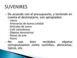  De acuerdo con el presupuesto, y teniendo en
cuenta el destinatario, son apropiados:
◦ Libros
◦ Artesanías de buena calidad
◦ Artículos de cuero
◦ Café colombiano
◦ Objetos decorativos
◦ Piezas de arte
◦ Flores
 No son bien recibidos objetos
cortupunzantes como cuchillos, abrecartas,
tijeras, etc.
 