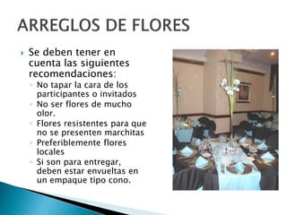  Se deben tener en
cuenta las siguientes
recomendaciones:
◦ No tapar la cara de los
participantes o invitados
◦ No ser flores de mucho
olor.
◦ Flores resistentes para que
no se presenten marchitas
◦ Preferiblemente flores
locales
◦ Si son para entregar,
deben estar envueltas en
un empaque tipo cono.
 