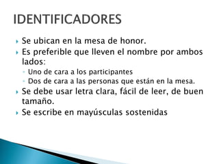  Se ubican en la mesa de honor.
 Es preferible que lleven el nombre por ambos
lados:
◦ Uno de cara a los participantes
◦ Dos de cara a las personas que están en la mesa.
 Se debe usar letra clara, fácil de leer, de buen
tamaño.
 Se escribe en mayúsculas sostenidas
 
