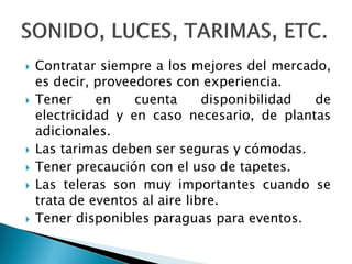  Contratar siempre a los mejores del mercado,
es decir, proveedores con experiencia.
 Tener en cuenta disponibilidad de
electricidad y en caso necesario, de plantas
adicionales.
 Las tarimas deben ser seguras y cómodas.
 Tener precaución con el uso de tapetes.
 Las teleras son muy importantes cuando se
trata de eventos al aire libre.
 Tener disponibles paraguas para eventos.
 