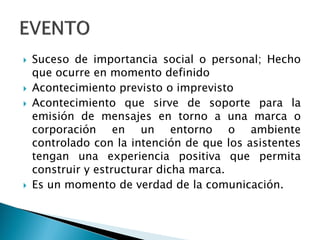 Suceso de importancia social o personal; Hecho
que ocurre en momento definido
 Acontecimiento previsto o imprevisto
 Acontecimiento que sirve de soporte para la
emisión de mensajes en torno a una marca o
corporación en un entorno o ambiente
controlado con la intención de que los asistentes
tengan una experiencia positiva que permita
construir y estructurar dicha marca.
 Es un momento de verdad de la comunicación.
 