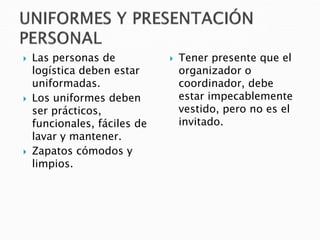  Las personas de
logística deben estar
uniformadas.
 Los uniformes deben
ser prácticos,
funcionales, fáciles de
lavar y mantener.
 Zapatos cómodos y
limpios.
 Tener presente que el
organizador o
coordinador, debe
estar impecablemente
vestido, pero no es el
invitado.
 