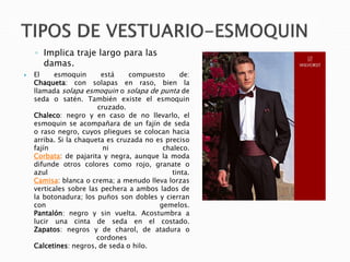 ◦ Implica traje largo para las
damas.
 El esmoquin está compuesto de:
Chaqueta: con solapas en raso, bien la
llamada solapa esmoquin o solapa de punta de
seda o satén. También existe el esmoquin
cruzado.
Chaleco: negro y en caso de no llevarlo, el
esmoquin se acompañara de un fajín de seda
o raso negro, cuyos pliegues se colocan hacia
arriba. Si la chaqueta es cruzada no es preciso
fajín ni chaleco.
Corbata: de pajarita y negra, aunque la moda
difunde otros colores como rojo, granate o
azul tinta.
Camisa: blanca o crema; a menudo lleva lorzas
verticales sobre las pechera a ambos lados de
la botonadura; los puños son dobles y cierran
con gemelos.
Pantalón: negro y sin vuelta. Acostumbra a
lucir una cinta de seda en el costado.
Zapatos: negros y de charol, de atadura o
cordones
Calcetines: negros, de seda o hilo.
 