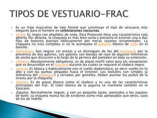  Es un traje masculino de tipo formal que constituye el tipo de vestuario más
elegante para el hombre en celebraciones nocturnas.
 Levita. Es negra con añadidos de seda. Para Protocolo lleva una característica cola
abierta; Por delante, la chaqueta es más bien corta y presenta el exterior una o dos
filas de botones puestas oblicuamente por meras razones ornamentales. La
chaqueta no está completa si no la acompaña el pañuelo blanco de seda en el
bolsillo.
 Pantalones. Son negros sin pinzas y se distinguen de los del esmoquin por la
presencia de dos galones. Los galones son bandas de raso de algunos milímetros
de ancho que discurren a lo largo de la pernera del pantalón en toda su extensión.
 Chaleco. Absolutamente obligatorio, es de piqué marfil salvo para las recepciones
que se desarrollan en el Vaticano durante las cuales se requiere el chaleco negro.
 Camisa. Es blanca y habitualmente con el cuello diplomático, es decir vuelto en lo
alto y con las puntas plegadas hacia el exterior. Los bolsillos son simples (a
diferencia del esmoquin) y cerrados por gemelos. Deben asomar los puños de la
misma por la chaqueta.
 Pajarita. Es de piqué blanco como el chaleco y es una de las características
principales del frac. El color blanco de la pajarita se mantiene también en el
Vaticano.
 Zapatos. Normalmente negros, y con un pequeño tacón, parecidos a los zapatos
de baile. La etiqueta marca los de cordones como más apropiados que otros, caso
de los de hebilla
 