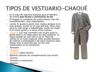 Es el traje de máxima etiqueta para el hombre.
Se utiliza para fiestas y ceremonias de día
 El chaqué se compone de cuatro piezas más los
complementos, muy importantes.
 Levita. Es quizá la parte más vistosa porque es la
más grande. Como en el caso del frac, lleva cola,
pero es más larga y redondeada. Suele ser negro
o en tonos grises y a veces otros colores.
 Chaleco. Los más normales son el gris para la
gente joven y el negro para los más mayores. El
negro puede ser con vivo o sin él. Para los
novios es un caso especial: ellos pueden llevarlo
de colores o estampado o de otras maneras para
llamar más la atención por ser los más
importantes en la ceremonia.
 Pantalón.
 Corbata.
 Corbatón (para novios).
 Además estarían los complementos que serían:
 Camisa.
 Gemelos o mancornas
 Zapatos.
 