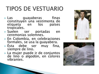  Las guayaberas finas
constituyen una vestimenta de
etiqueta en los países
tropicales.
 Suelen ser portadas en
ceremonias solemnes.
 En Colombia, en celebraciones
formales, se usa la guayabera.
 Ésta debe ser muy fina,
siempre de lino.
 La mujer puede ir de conjuntos
de lino o algodón, en colores
vibrantes.
 