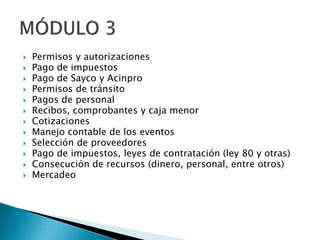  Permisos y autorizaciones
 Pago de impuestos
 Pago de Sayco y Acinpro
 Permisos de tránsito
 Pagos de personal
 Recibos, comprobantes y caja menor
 Cotizaciones
 Manejo contable de los eventos
 Selección de proveedores
 Pago de impuestos, leyes de contratación (ley 80 y otras)
 Consecución de recursos (dinero, personal, entre otros)
 Mercadeo
 