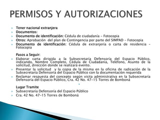  Tener nacional extranjera
 Documentos:
 Documento de identificación: Cédula de ciudadanía - Fotocopia
 Otros: Aprobación del plan de Contingencia por parte del SIMPAD - Fotocopia
 Documento de identificación: Cédula de extranjería o carta de residencia –
Fotocopia
Pasos a Seguir:
 Elaborar carta dirigida a la Subsecretaría Defensoría del Espacio Público,
indicando, Nombre Completo, Cédula de Ciudadanía, Teléfono, Asunto de la
solicitud, dirección donde se realizará evento.
 Presentar la solicitud y la copia de la misma en la oficina de radicación de la
Subsecretaría Defensoría del Espacio Público con la documentación requerida
 Reclamar respuesta del concepto según visita administrativa en la Subsecretaría
Defensoría del Espacio Público, Cra. 42 No. 47-15 Torres de Bomboná

Lugar Tramite
 Subsecretaría Defensoría del Espacio Público
 Cra. 42 No. 47-15 Torres de Bomboná
 