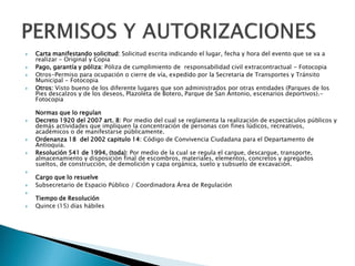  Carta manifestando solicitud: Solicitud escrita indicando el lugar, fecha y hora del evento que se va a
realizar - Original y Copia
 Pago, garantía y póliza: Póliza de cumplimiento de responsabilidad civil extracontractual - Fotocopia
 Otros-Permiso para ocupación o cierre de vía, expedido por la Secretaria de Transportes y Tránsito
Municipal - Fotocopia
 Otros: Visto bueno de los diferente lugares que son administrados por otras entidades (Parques de los
Pies descalzos y de los deseos, Plazoleta de Botero, Parque de San Antonio, escenarios deportivos).-
Fotocopia
Normas que lo regulan
 Decreto 1920 del 2007 art. 8: Por medio del cual se reglamenta la realización de espectáculos públicos y
demás actividades que impliquen la concentración de personas con fines lúdicos, recreativos,
académicos o de manifestarse públicamente.
 Ordenanza 18 del 2002 capitulo 14: Código de Convivencia Ciudadana para el Departamento de
Antioquia.
 Resolución 541 de 1994, (toda): Por medio de la cual se regula el cargue, descargue, transporte,
almacenamiento y disposición final de escombros, materiales, elementos, concretos y agregados
sueltos, de construcción, de demolición y capa orgánica, suelo y subsuelo de excavación.

Cargo que lo resuelve
 Subsecretario de Espacio Público / Coordinadora Área de Regulación

Tiempo de Resolución
 Quince (15) días hábiles
 