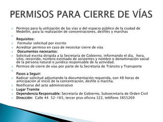  Permiso para la utilización de las vías o del espacio público de la ciudad de
Medellín, para la realización de concentraciones, desfiles y marchas

Requisitos:
 Formular solicitud por escrito
 Acreditar permiso en caso de necesitar cierre de vías
 Documentos necesarios:
 Solicitud escrita dirigida a la Secretaría de Gobierno, informando el día, hora,
sitio, recorrido, número estimado de asistentes y nombre o denominación social
de la persona natural o jurídica responsable de la actividad.
 Permiso de cierre de vías por parte de la Secretaría de Tránsito y Transporte

Pasos a Seguir:
 Radicar solicitud adjuntando la documentación requerida, con 48 horas de
anticipación al inicio de la concentración, desfile o marcha.
 Notificarse del acto administrativo
 Lugar Tramite
 Dependencia Responsable: Secretaría de Gobierno, Subsecretaría de Orden Civil
 Dirección: Calle 44 52-165, tercer piso oficina 322, teléfono 3855269
 