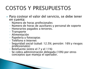  Para costear el valor del servicio, se debe tener
en cuenta:
◦ Número de horas profesionales
◦ Número de horas de auxiliares y personal de soporte
◦ Honorarios pagados a terceros.
◦ Transporte
◦ Alimentación
◦ Papelería y fotocopias
◦ Teléfono e Internet
◦ Seguridad social (salud: 12.5%; pensión: 16% y riesgos
profesionales)
◦ Retefuente (entre el 7 y el 11%)
◦ Se cobra administración delegada (10%) por otros
conceptos que maneja el operador.
 