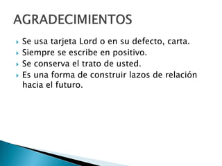  Se usa tarjeta Lord o en su defecto, carta.
 Siempre se escribe en positivo.
 Se conserva el trato de usted.
 Es una forma de construir lazos de relación
hacia el futuro.
 