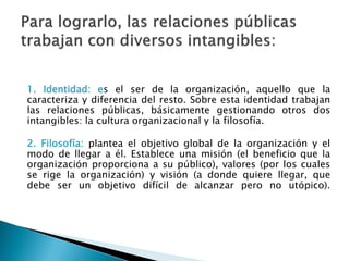1. Identidad: es el ser de la organización, aquello que la
caracteriza y diferencia del resto. Sobre esta identidad trabajan
las relaciones públicas, básicamente gestionando otros dos
intangibles: la cultura organizacional y la filosofía.
2. Filosofía: plantea el objetivo global de la organización y el
modo de llegar a él. Establece una misión (el beneficio que la
organización proporciona a su público), valores (por los cuales
se rige la organización) y visión (a donde quiere llegar, que
debe ser un objetivo difícil de alcanzar pero no utópico).
 