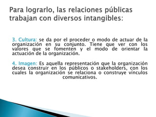 3. Cultura: se da por el proceder o modo de actuar de la
organización en su conjunto. Tiene que ver con los
valores que se fomenten y el modo de orientar la
actuación de la organización.
4. Imagen: Es aquella representación que la organización
desea construir en los públicos o stakeholders, con los
cuales la organización se relaciona o construye vínculos
comunicativos.
 