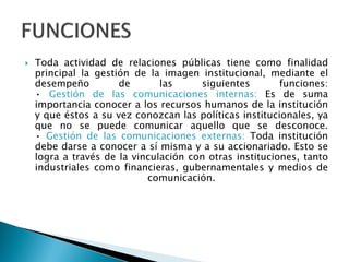  Toda actividad de relaciones públicas tiene como finalidad
principal la gestión de la imagen institucional, mediante el
desempeño de las siguientes funciones:
• Gestión de las comunicaciones internas: Es de suma
importancia conocer a los recursos humanos de la institución
y que éstos a su vez conozcan las políticas institucionales, ya
que no se puede comunicar aquello que se desconoce.
• Gestión de las comunicaciones externas: Toda institución
debe darse a conocer a sí misma y a su accionariado. Esto se
logra a través de la vinculación con otras instituciones, tanto
industriales como financieras, gubernamentales y medios de
comunicación.
 