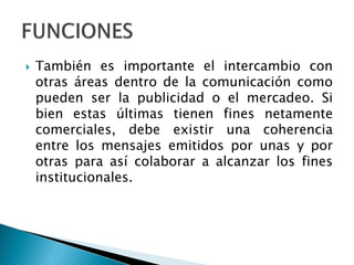  También es importante el intercambio con
otras áreas dentro de la comunicación como
pueden ser la publicidad o el mercadeo. Si
bien estas últimas tienen fines netamente
comerciales, debe existir una coherencia
entre los mensajes emitidos por unas y por
otras para así colaborar a alcanzar los fines
institucionales.
 