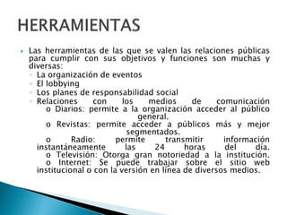  Las herramientas de las que se valen las relaciones públicas
para cumplir con sus objetivos y funciones son muchas y
diversas:
◦ La organización de eventos
◦ El lobbying
◦ Los planes de responsabilidad social
◦ Relaciones con los medios de comunicación
o Diarios: permite a la organización acceder al público
general.
o Revistas: permite acceder a públicos más y mejor
segmentados.
o Radio: permite transmitir información
instantáneamente las 24 horas del día.
o Televisión: Otorga gran notoriedad a la institución.
o Internet: Se puede trabajar sobre el sitio web
institucional o con la versión en línea de diversos medios.
 
