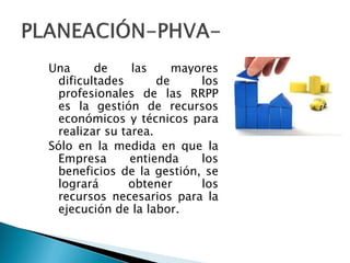 Una de las mayores
dificultades de los
profesionales de las RRPP
es la gestión de recursos
económicos y técnicos para
realizar su tarea.
Sólo en la medida en que la
Empresa entienda los
beneficios de la gestión, se
logrará obtener los
recursos necesarios para la
ejecución de la labor.
 