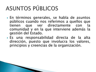  En términos generales, se habla de asuntos
públicos cuando nos referimos a quellos que
tienen que ver directamente con la
comunidad y en la que interviene además la
gestión del Estado.
 Es una responsabilidad directa de la alta
dirección, puesto que involucra los valores,
principios y creencias de la organización.
 