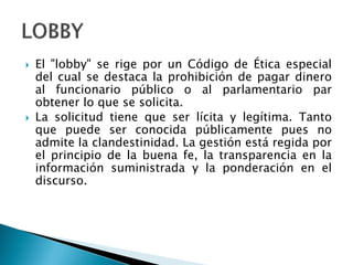  El "lobby" se rige por un Código de Ética especial
del cual se destaca la prohibición de pagar dinero
al funcionario público o al parlamentario par
obtener lo que se solicita.
 La solicitud tiene que ser lícita y legítima. Tanto
que puede ser conocida públicamente pues no
admite la clandestinidad. La gestión está regida por
el principio de la buena fe, la transparencia en la
información suministrada y la ponderación en el
discurso.
 