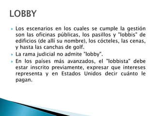  Los escenarios en los cuales se cumple la gestión
son las oficinas públicas, los pasillos y "lobbis" de
edificios (de allí su nombre), los cócteles, las cenas,
y hasta las canchas de golf.
 La rama judicial no admite "lobby".
 En los países más avanzados, el "lobbista" debe
estar inscrito previamente, expresar que intereses
representa y en Estados Unidos decir cuánto le
pagan.
 