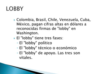  Colombia, Brasil, Chile, Venezuela, Cuba,
México, pagan cifras altas en dólares a
reconocidas firmas de "lobby" en
Washington.
 El "lobby" tiene tres fases:
◦ El "lobby" político
◦ El "lobby" técnico o económico
◦ El "lobby" de apoyo. Las tres son
vitales.
 