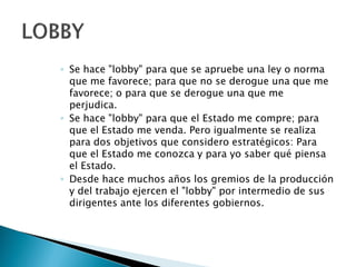 ◦ Se hace "lobby" para que se apruebe una ley o norma
que me favorece; para que no se derogue una que me
favorece; o para que se derogue una que me
perjudica.
◦ Se hace "lobby" para que el Estado me compre; para
que el Estado me venda. Pero igualmente se realiza
para dos objetivos que considero estratégicos: Para
que el Estado me conozca y para yo saber qué piensa
el Estado.
◦ Desde hace muchos años los gremios de la producción
y del trabajo ejercen el "lobby" por intermedio de sus
dirigentes ante los diferentes gobiernos.
 