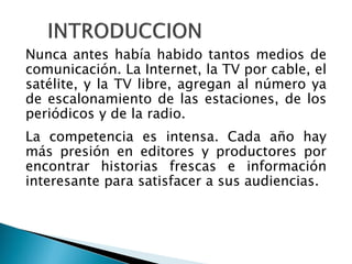 Nunca antes había habido tantos medios de
comunicación. La Internet, la TV por cable, el
satélite, y la TV libre, agregan al número ya
de escalonamiento de las estaciones, de los
periódicos y de la radio.
La competencia es intensa. Cada año hay
más presión en editores y productores por
encontrar historias frescas e información
interesante para satisfacer a sus audiencias.
 
