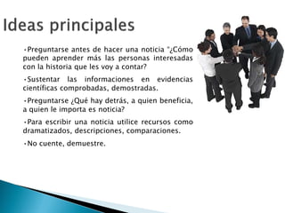 •Preguntarse antes de hacer una noticia “¿Cómo
pueden aprender más las personas interesadas
con la historia que les voy a contar?
•Sustentar las informaciones en evidencias
científicas comprobadas, demostradas.
•Preguntarse ¿Qué hay detrás, a quien beneficia,
a quien le importa es noticia?
•Para escribir una noticia utilice recursos como
dramatizados, descripciones, comparaciones.
•No cuente, demuestre.
“¿Cómo
interesadas
evidencias
beneficia,
 