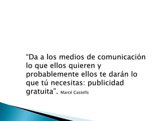 “Da a los medios de comunicación
lo que ellos quieren y
probablemente ellos te darán lo
que tú necesitas: publicidad
gratuita”. Marcé Castells
 