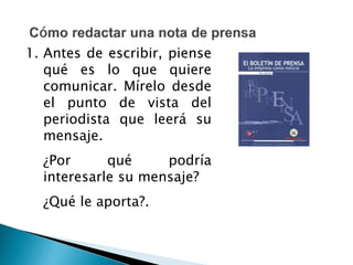 1. Antes de escribir, piense
qué es lo que quiere
comunicar. Mírelo desde
el punto de vista del
periodista que leerá su
mensaje.
¿Por qué podría
interesarle su mensaje?
¿Qué le aporta?.
 