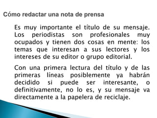Es muy importante el título de su mensaje.
Los periodistas son profesionales muy
ocupados y tienen dos cosas en mente: los
temas que interesan a sus lectores y los
intereses de su editor o grupo editorial.
Con una primera lectura del título y de las
primeras líneas posiblemente ya habrán
decidido si puede ser interesante, o
definitivamente, no lo es, y su mensaje va
directamente a la papelera de reciclaje.
 