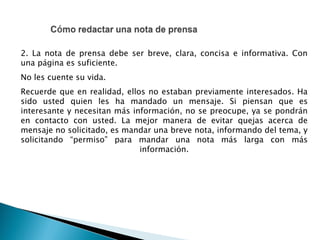 2. La nota de prensa debe ser breve, clara, concisa e informativa. Con
una página es suficiente.
No les cuente su vida.
Recuerde que en realidad, ellos no estaban previamente interesados. Ha
sido usted quien les ha mandado un mensaje. Si piensan que es
interesante y necesitan más información, no se preocupe, ya se pondrán
en contacto con usted. La mejor manera de evitar quejas acerca de
mensaje no solicitado, es mandar una breve nota, informando del tema, y
solicitando “permiso” para mandar una nota más larga con más
información.
 