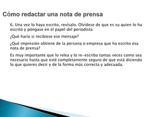 6. Una vez lo haya escrito, revísalo. Olvídese de que es su quien lo ha
escrito y póngase en el papel del periodista:
¿Qué haría si recibiese ese mensaje?
¿Qué impresión obtiene de la persona o empresa que ha escrito esa
nota de prensa?
Es muy importante que lo relea y lo re-escriba tantas veces como sea
necesario hasta que esté completamente seguro de que está diciendo
lo que quieres decir y de la forma más correcta y adecuada.
 