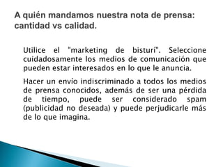 Utilice el "marketing de bisturí". Seleccione
cuidadosamente los medios de comunicación que
pueden estar interesados en lo que le anuncia.
Hacer un envío indiscriminado a todos los medios
de prensa conocidos, además de ser una pérdida
de tiempo, puede ser considerado spam
(publicidad no deseada) y puede perjudicarle más
de lo que imagina.
 