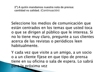Seleccione los medios de comunicación que
están centrados en los temas que usted toca
o que se dirigen al público que le interesa. Si
no lo tiene muy claro, pregunte a sus clientes
acerca de las revistas o periódicos leen
habitualmente.
Y cada vez que visite a un amigo, a un socio
o a un cliente fíjese en que tipo de prensa
tiene en su oficina o sala de espera. Lo sabrá
para la próxima vez
 