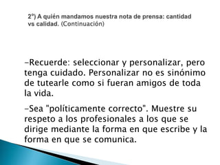 -Recuerde: seleccionar y personalizar, pero
tenga cuidado. Personalizar no es sinónimo
de tutearle como si fueran amigos de toda
la vida.
-Sea "políticamente correcto". Muestre su
respeto a los profesionales a los que se
dirige mediante la forma en que escribe y la
forma en que se comunica.
 