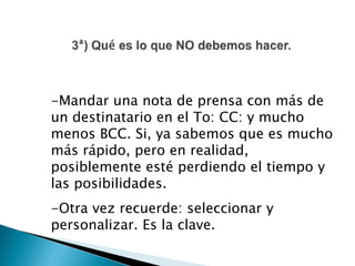-Mandar una nota de prensa con más de
un destinatario en el To: CC: y mucho
menos BCC. Si, ya sabemos que es mucho
más rápido, pero en realidad,
posiblemente esté perdiendo el tiempo y
las posibilidades.
-Otra vez recuerde: seleccionar y
personalizar. Es la clave.
 