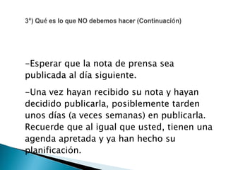 -Esperar que la nota de prensa sea
publicada al día siguiente.
-Una vez hayan recibido su nota y hayan
decidido publicarla, posiblemente tarden
unos días (a veces semanas) en publicarla.
Recuerde que al igual que usted, tienen una
agenda apretada y ya han hecho su
planificación.
 