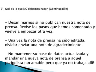- Desanimarnos si no publican nuestra nota de
prensa. Revise los pasos que hemos comentado y
vuelve a empezar otra vez.
- Una vez la nota de prensa ha sido editada,
olvidar enviar una nota de agradecimiento.
- No mantener su base de datos actualizada y
mandar una nueva nota de prensa a aquel
periodista tan amable pero que ya no trabaja allí!
 